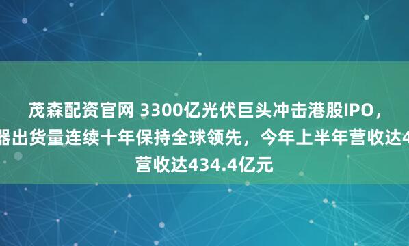 茂森配资官网 3300亿光伏巨头冲击港股IPO，光伏逆变器出货量连续十年保持全球领先，今年上半年营收达434.4亿元