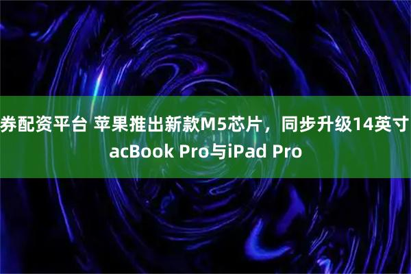 融券配资平台 苹果推出新款M5芯片，同步升级14英寸 MacBook Pro与iPad Pro