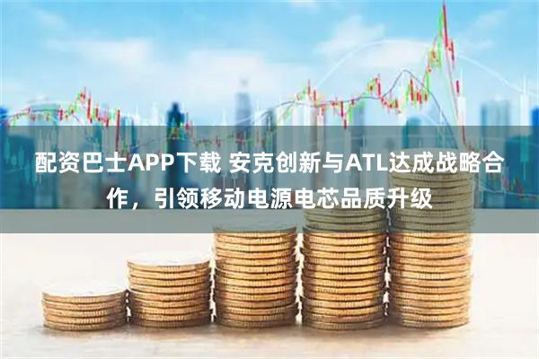 配资巴士APP下载 安克创新与ATL达成战略合作，引领移动电源电芯品质升级