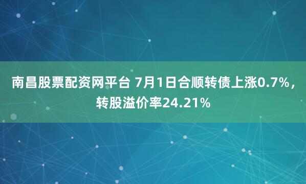 南昌股票配资网平台 7月1日合顺转债上涨0.7%，转股溢价率24.21%