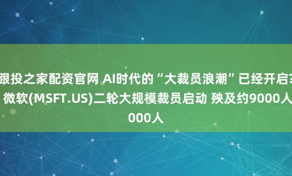 跟投之家配资官网 AI时代的“大裁员浪潮”已经开启? 微软(MSFT.US)二轮大规模裁员启动 殃及约9000人
