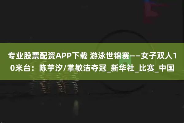 专业股票配资APP下载 游泳世锦赛——女子双人10米台：陈芋汐/掌敏洁夺冠_新华社_比赛_中国