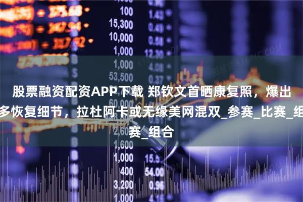 股票融资配资APP下载 郑钦文首晒康复照，爆出更多恢复细节，拉杜阿卡或无缘美网混双_参赛_比赛_组合