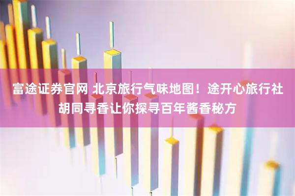 富途证券官网 北京旅行气味地图！途开心旅行社胡同寻香让你探寻百年酱香秘方