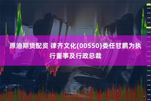 原油期货配资 律齐文化(00550)委任甘鹏为执行董事及行政总裁