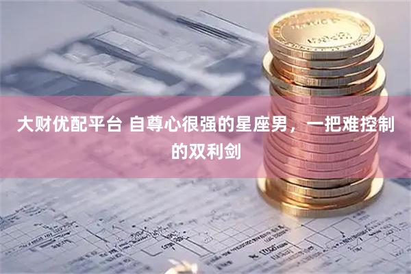 大财优配平台 自尊心很强的星座男，一把难控制的双利剑