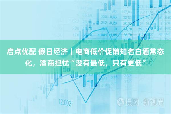 启点优配 假日经济｜电商低价促销知名白酒常态化，酒商担忧“没有最低，只有更低”