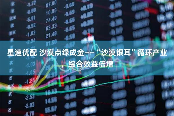 星速优配 沙漠点绿成金——“沙漠银耳”循环产业，综合效益倍增