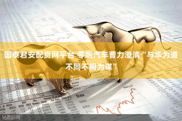 国泰君安配资网平台 零跑汽车曹力澄清“与华为道不同不相为谋”