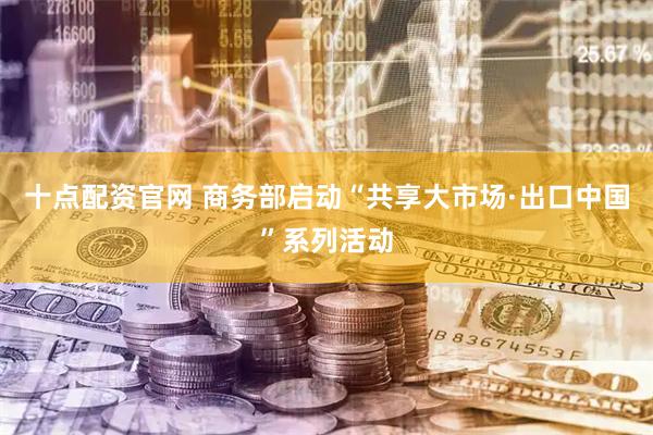 十点配资官网 商务部启动“共享大市场·出口中国”系列活动