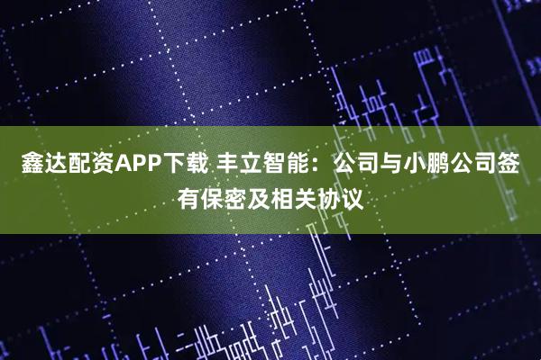 鑫达配资APP下载 丰立智能：公司与小鹏公司签有保密及相关协议