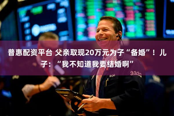 普惠配资平台 父亲取现20万元为子“备婚”！儿子：“我不知道我要结婚啊”