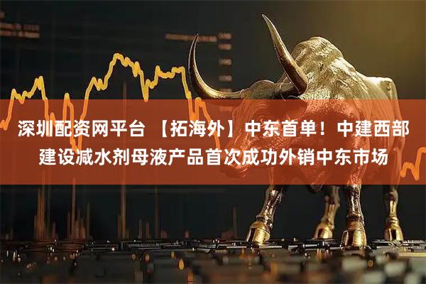 深圳配资网平台 【拓海外】中东首单！中建西部建设减水剂母液产品首次成功外销中东市场