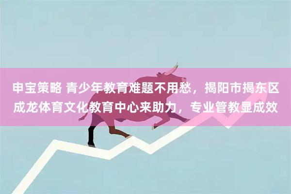 申宝策略 青少年教育难题不用愁，揭阳市揭东区成龙体育文化教育中心来助力，专业管教显成效