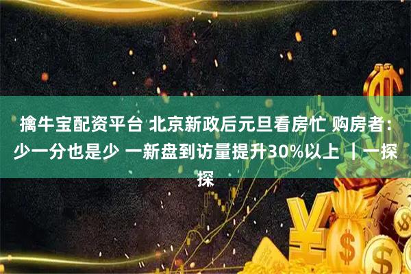擒牛宝配资平台 北京新政后元旦看房忙 购房者：少一分也是少 一新盘到访量提升30%以上 ｜一探
