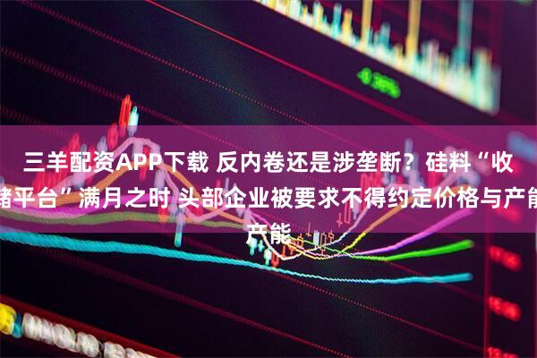 三羊配资APP下载 反内卷还是涉垄断？硅料“收储平台”满月之时 头部企业被要求不得约定价格与产能