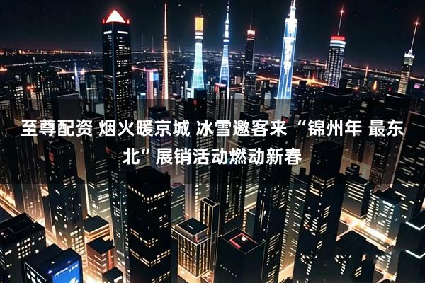 至尊配资 烟火暖京城 冰雪邀客来 “锦州年 最东北”展销活动燃动新春