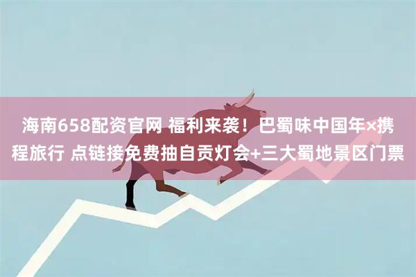 海南658配资官网 福利来袭！巴蜀味中国年×携程旅行 点链接免费抽自贡灯会+三大蜀地景区门票