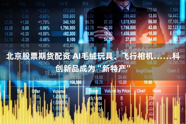 北京股票期货配资 AI毛绒玩具、飞行相机……科创新品成为“新特产”