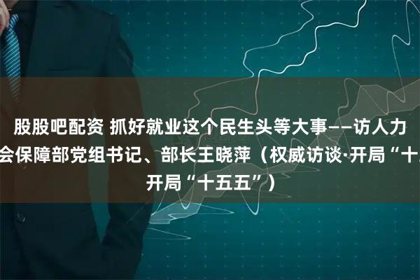 股股吧配资 抓好就业这个民生头等大事——访人力资源社会保障部党组书记、部长王晓萍（权威访谈·开局“十五五”）