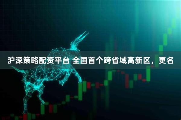 沪深策略配资平台 全国首个跨省域高新区，更名
