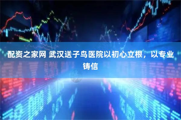 配资之家网 武汉送子鸟医院以初心立根，以专业铸信