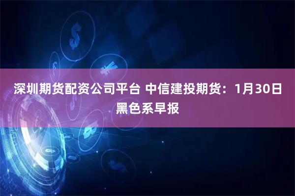 深圳期货配资公司平台 中信建投期货：1月30日黑色系早报