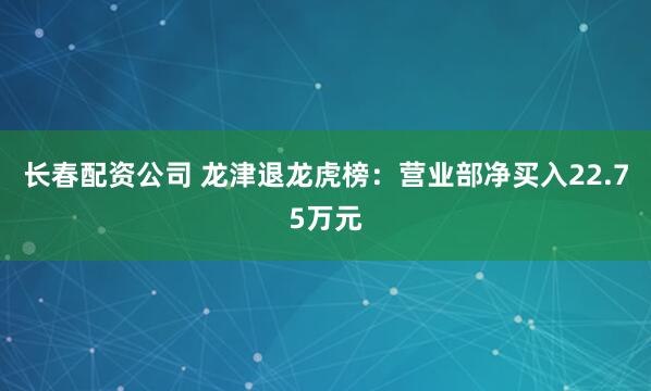 长春配资公司 龙津退龙虎榜：营业部净买入22.75万元