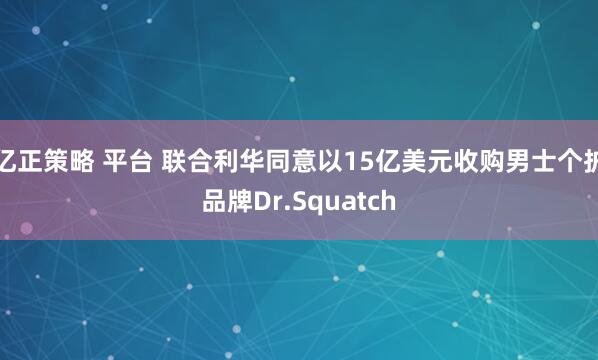 亿正策略 平台 联合利华同意以15亿美元收购男士个护品牌Dr.Squatch