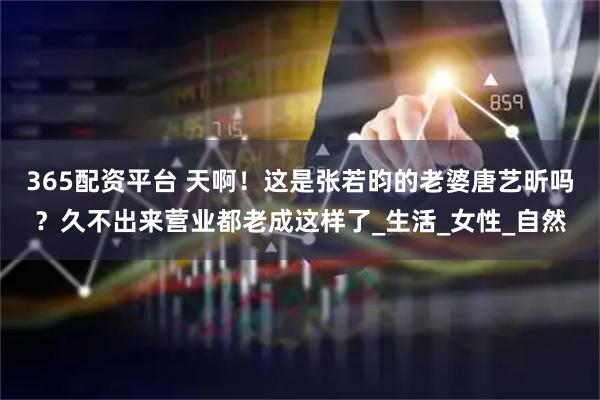 365配资平台 天啊！这是张若昀的老婆唐艺昕吗？久不出来营业都老成这样了_生活_女性_自然