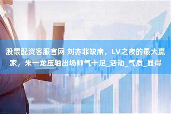 股票配资客服官网 刘亦菲缺席，LV之夜的最大赢家，朱一龙压轴出场帅气十足_活动_气质_显得