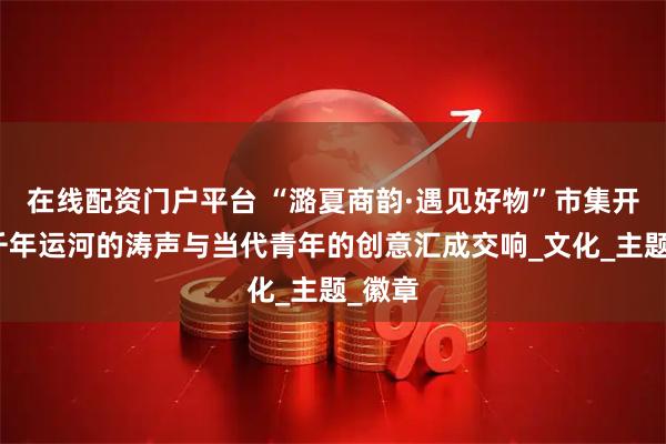 在线配资门户平台 “潞夏商韵·遇见好物”市集开幕，千年运河的涛声与当代青年的创意汇成交响_文化_主题_徽章