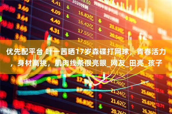 优先配平台 叶一茜晒17岁森碟打网球，青春活力，身材高挑，肌肉线条很亮眼_网友_田亮_孩子