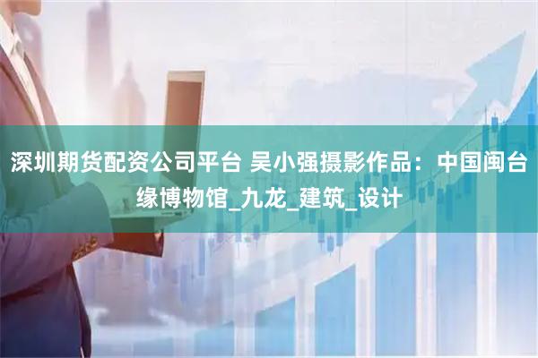 深圳期货配资公司平台 吴小强摄影作品：中国闽台缘博物馆_九龙_建筑_设计