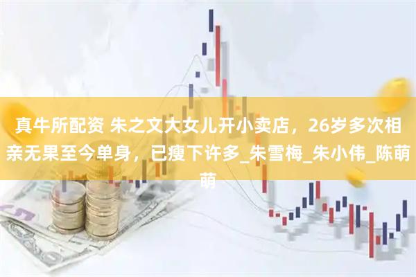 真牛所配资 朱之文大女儿开小卖店，26岁多次相亲无果至今单身，已瘦下许多_朱雪梅_朱小伟_陈萌