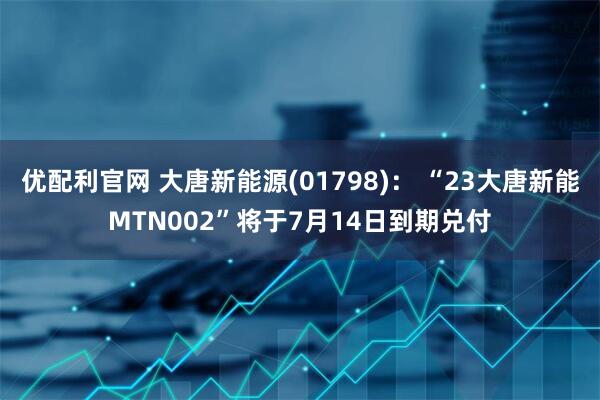 优配利官网 大唐新能源(01798)： “23大唐新能MTN002”将于7月14日到期兑付