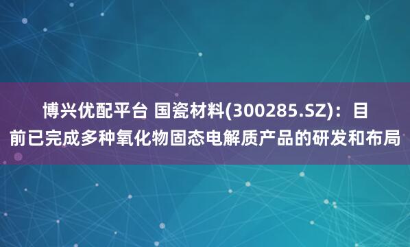 博兴优配平台 国瓷材料(300285.SZ)：目前已完成多种氧化物固态电解质产品的研发和布局
