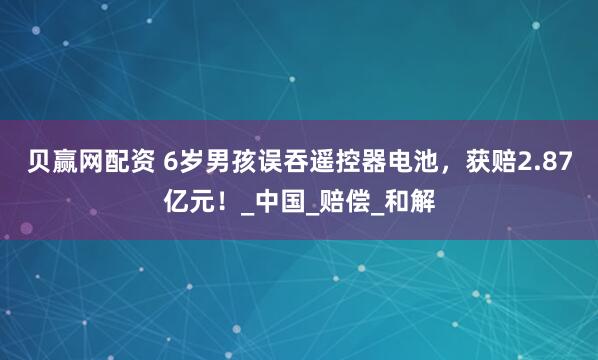 贝赢网配资 6岁男孩误吞遥控器电池，获赔2.87亿元！_中国_赔偿_和解