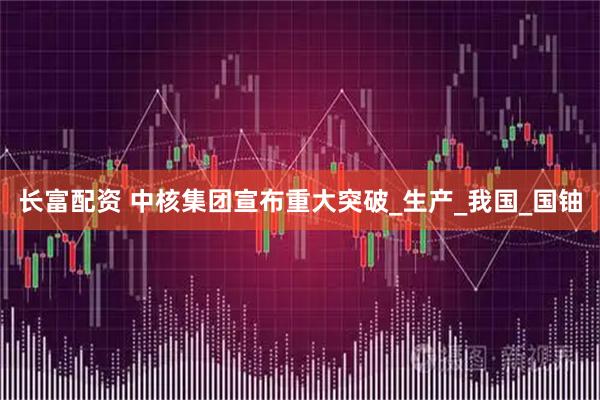 长富配资 中核集团宣布重大突破_生产_我国_国铀