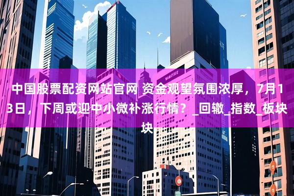 中国股票配资网站官网 资金观望氛围浓厚，7月13日，下周或迎中小微补涨行情？_回辙_指数_板块