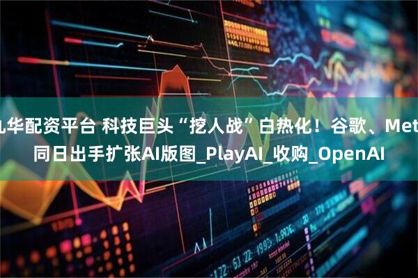 九华配资平台 科技巨头“挖人战”白热化！谷歌、Meta同日出手扩张AI版图_PlayAI_收购_OpenAI