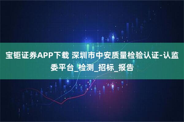 宝钜证券APP下载 深圳市中安质量检验认证-认监委平台_检测_招标_报告