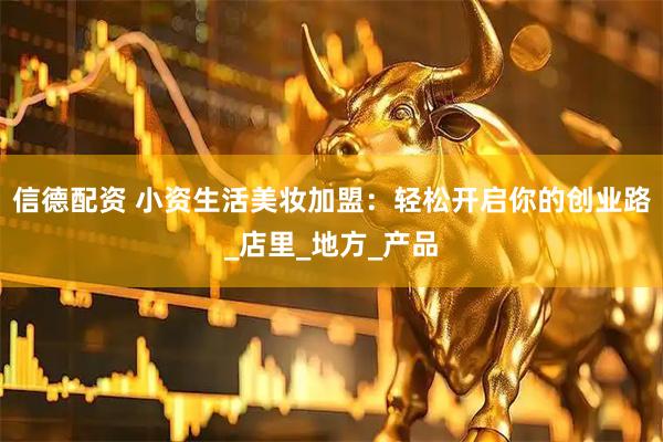信德配资 小资生活美妆加盟：轻松开启你的创业路_店里_地方_产品