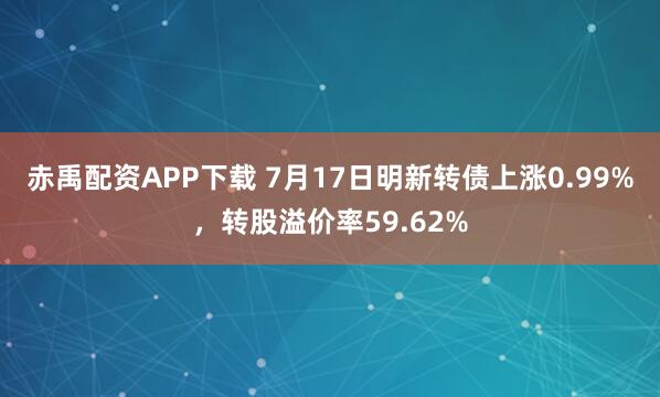 赤禹配资APP下载 7月17日明新转债上涨0.99%，转股溢价率59.62%