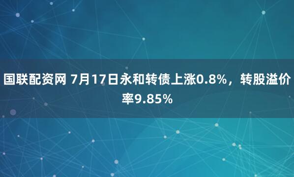 国联配资网 7月17日永和转债上涨0.8%，转股溢价率9.85%