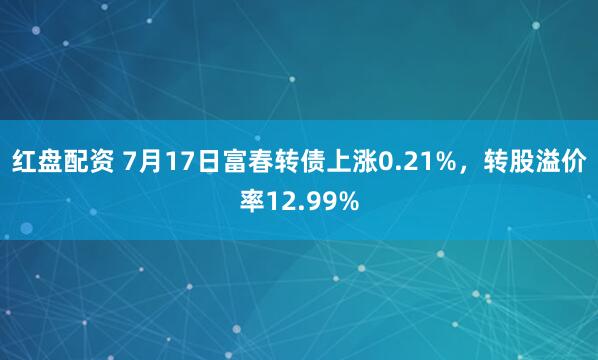 红盘配资 7月17日富春转债上涨0.21%，转股溢价率12.99%