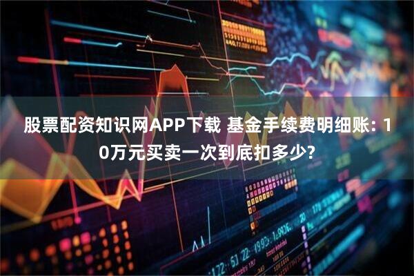 股票配资知识网APP下载 基金手续费明细账: 10万元买卖一次到底扣多少?