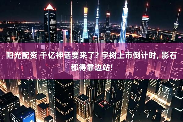 阳光配资 千亿神话要来了? 宇树上市倒计时, 影石都得靠边站!