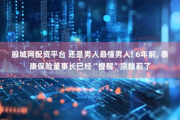 股城网配资平台 还是男人最懂男人! 6年前, 泰康保险董事长已经“提醒”宗馥莉了