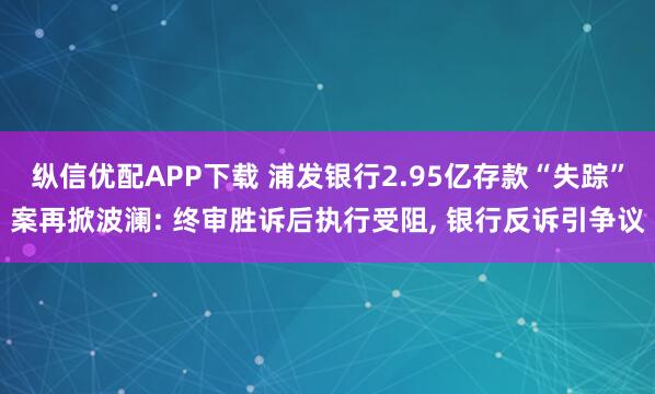 纵信优配APP下载 浦发银行2.95亿存款“失踪”案再掀波澜: 终审胜诉后执行受阻, 银行反诉引争议